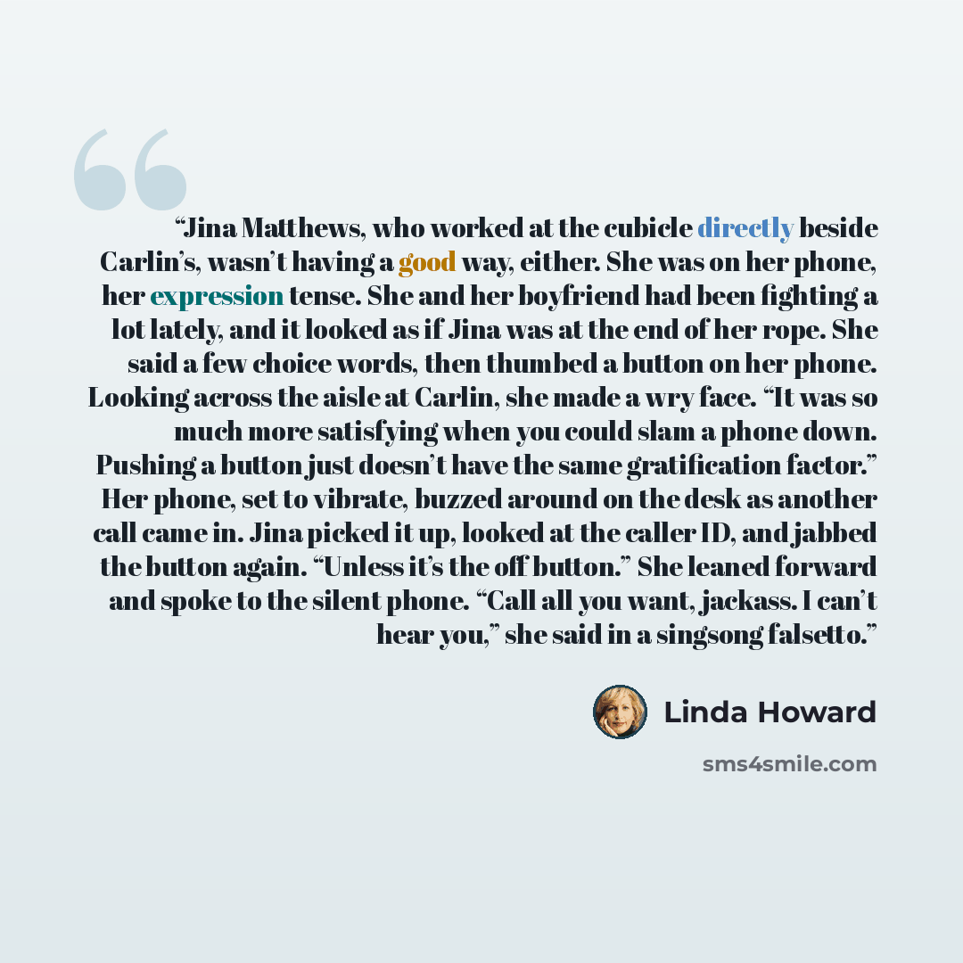 “Jina Matthews, who worked at the cubicle directly beside Carlin’s, wasn’t having a good way, either. She was on her phone, her expression tense. She and her boyfriend had been fighting a lot lately, and it looked as if Jina was at the end of her rope. She said a few choice words, then thumbed a…” quote by Linda Howard