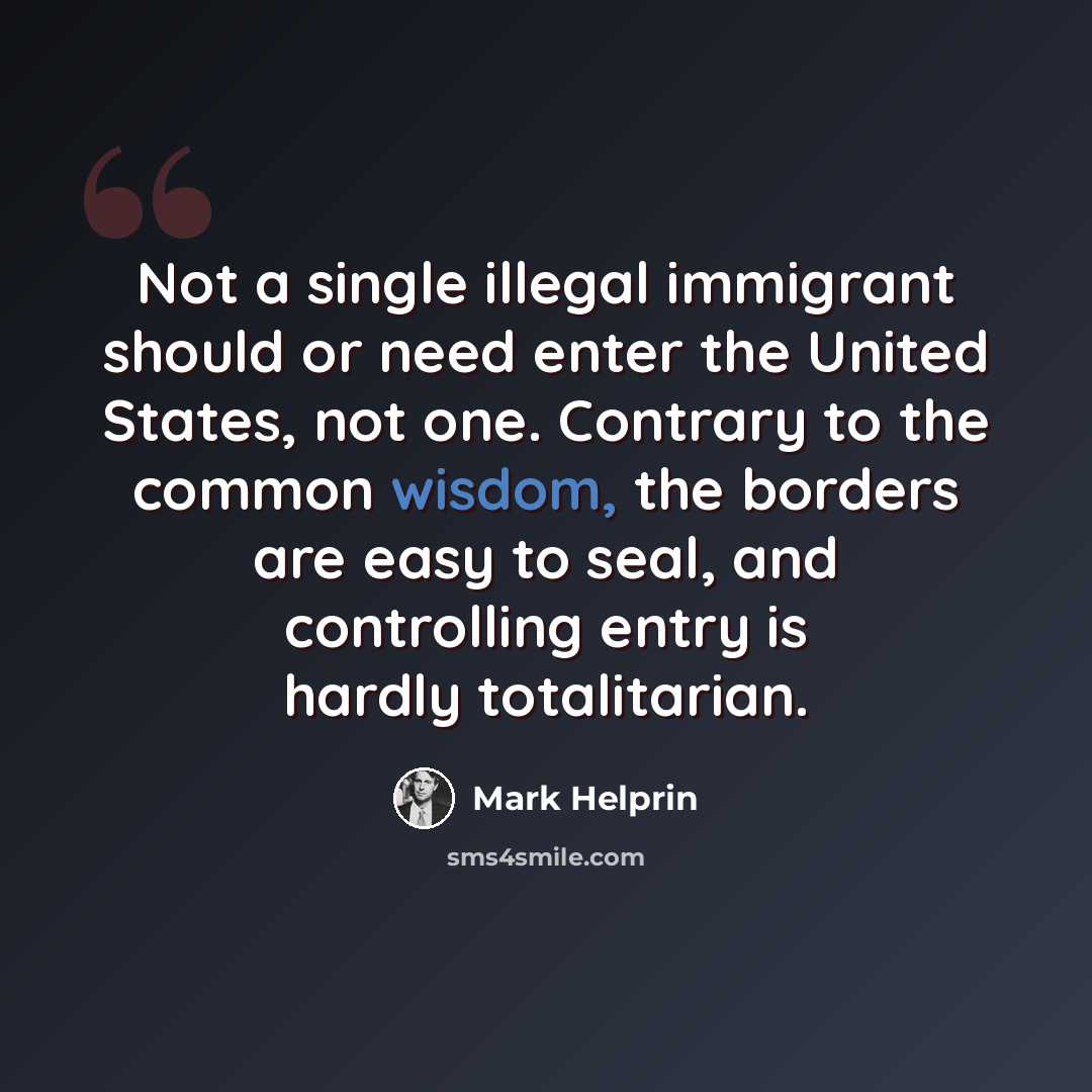 “Not a single illegal immigrant should or need enter the United States, not one. Contrary to the common wisdom, the borders are easy to seal, and controlling entry is hardly totalitarian.” quote by Mark Helprin