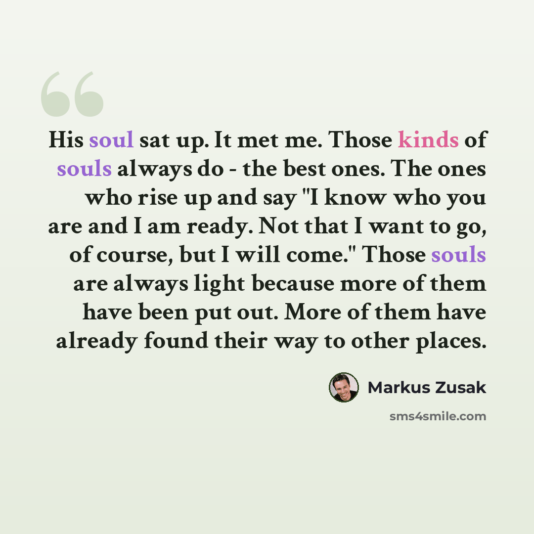 “His soul sat up. It met me. Those kinds of souls always do - the best ones. The ones who rise up and say "I know who you are and I am ready. Not that I want to go, of course, but I will come." Those souls are always light because more of them have been put out. More of them have already found…” quote by Markus Zusak