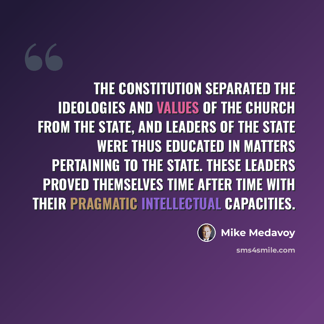 “The Constitution separated the ideologies and values of the Church from the State, and leaders of the State were thus educated in matters pertaining to the State. These leaders proved themselves time after time with their pragmatic intellectual capacities.” quote by Mike Medavoy