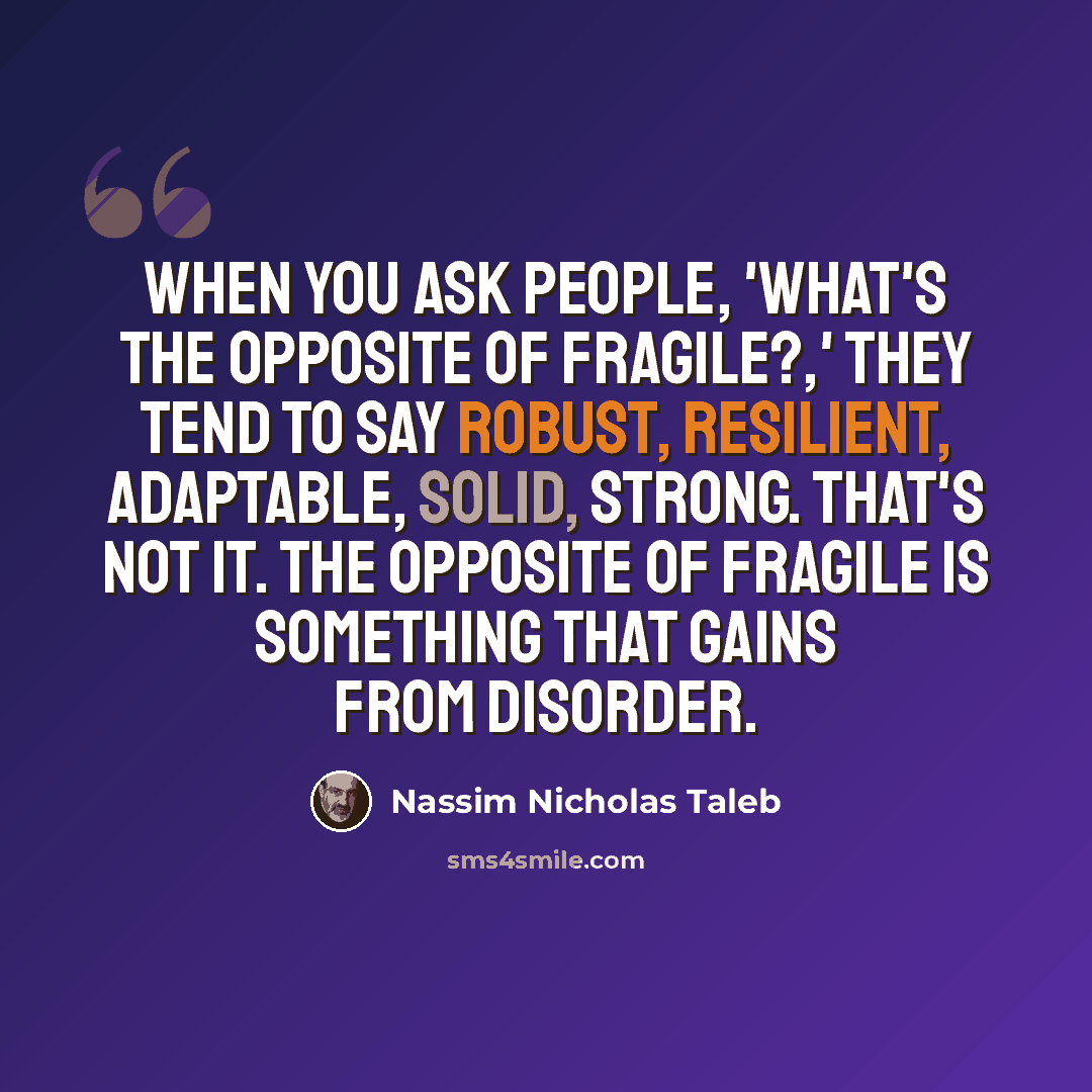 “When you ask people, 'What's the opposite of fragile?,' they tend to say robust, resilient, adaptable, solid, strong. That's not it. The opposite of fragile is something that gains from disorder.” quote by Nassim Nicholas Taleb