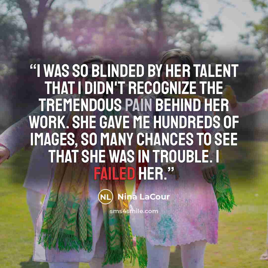 “I was so blinded by her talent that I didn't recognize the tremendous pain behind her work. She gave me hundreds of images, so many chances to see that she was in trouble. I failed her.” quote by Nina LaCour