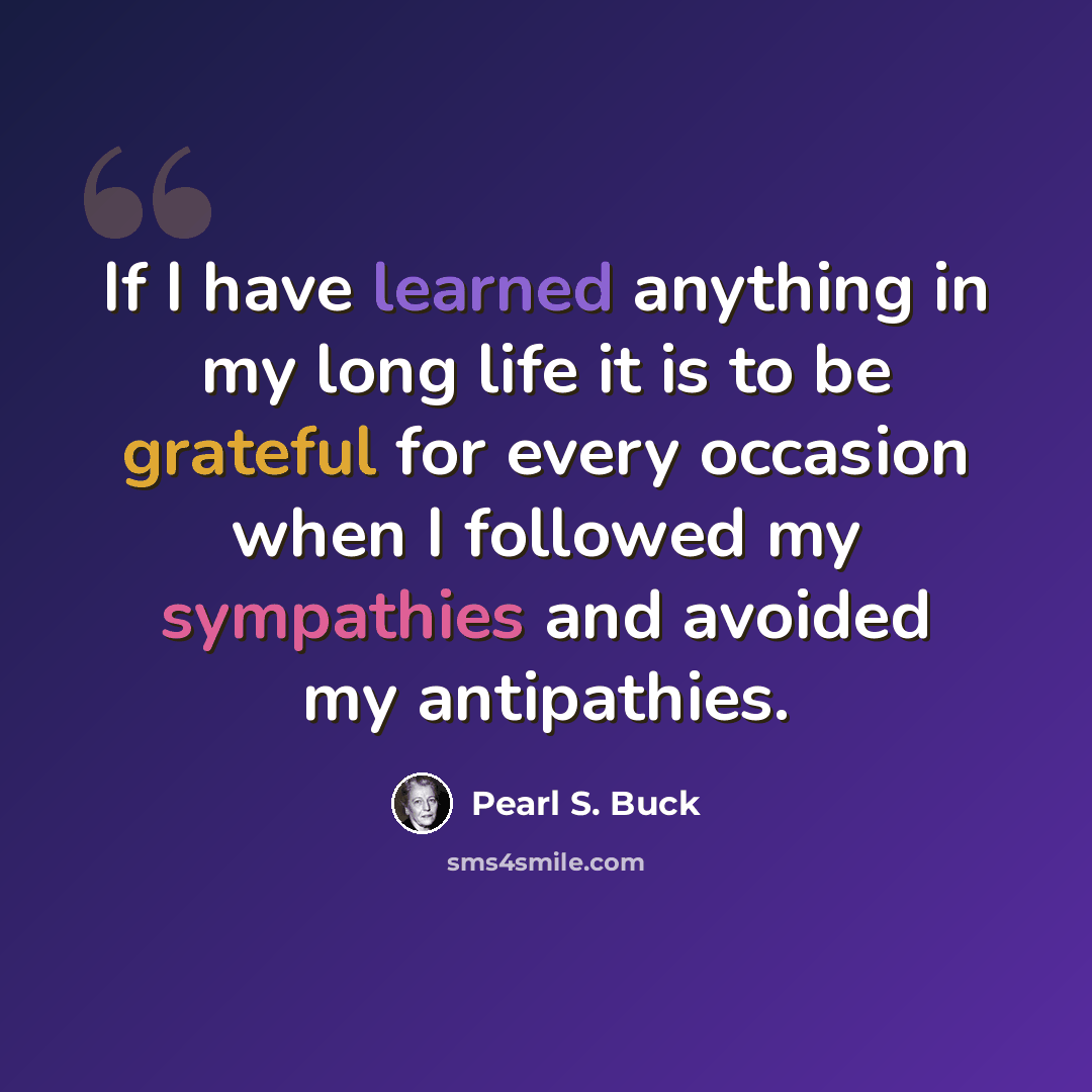 “If I have learned anything in my long life it is to be grateful for every occasion when I followed my sympathies and avoided my antipathies.” quote by Pearl S. Buck