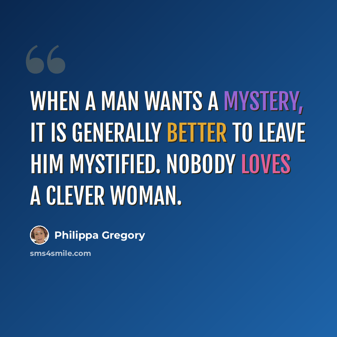 “When a man wants a mystery, it is generally better to leave him mystified. Nobody loves a clever woman.” quote by Philippa Gregory