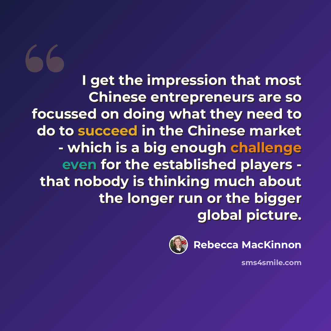 “I get the impression that most Chinese entrepreneurs are so focussed on doing what they need to do to succeed in the Chinese market - which is a big enough challenge even for the established players - that nobody is thinking much about the longer run or the bigger global picture.” quote by Rebecca MacKinnon