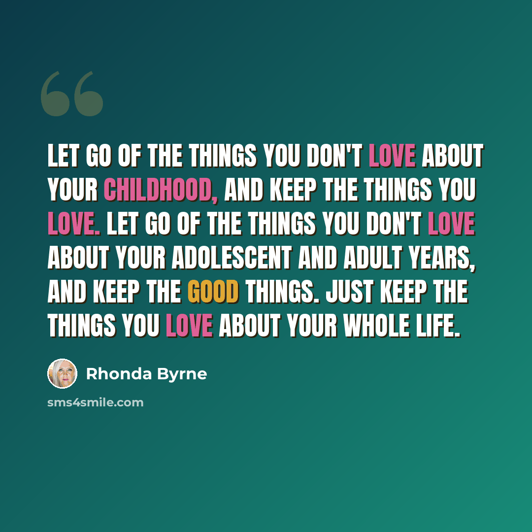 “Let go of the things you don't love about your childhood, and keep the things you love. Let go of the things you don't love about your adolescent and adult years, and keep the good things. Just keep the things you love about your whole life.” quote by Rhonda Byrne