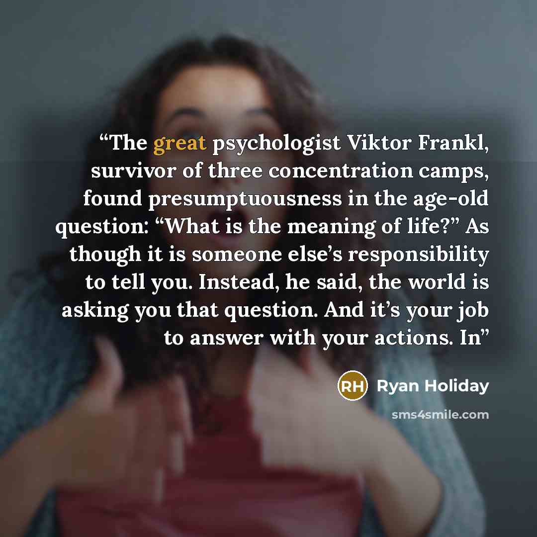 “The great psychologist Viktor Frankl, survivor of three concentration camps, found presumptuousness in the age-old question: “What is the meaning of life?” As though it is someone else’s responsibility to tell you. Instead, he said, the world is asking you that question. And it’s your job to…” quote by Ryan Holiday
