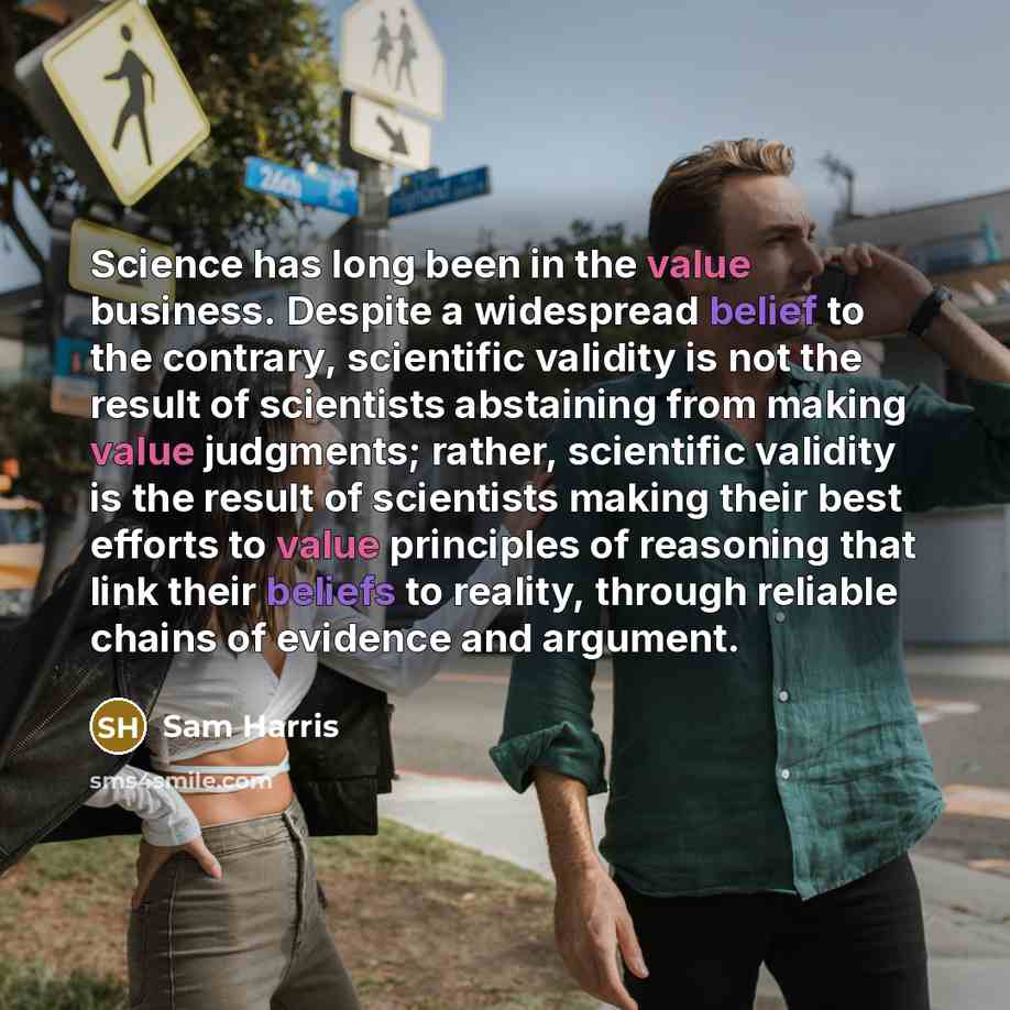 “Science has long been in the value business. Despite a widespread belief to the contrary, scientific validity is not the result of scientists abstaining from making value judgments; rather, scientific validity is the result of scientists making their best efforts to value principles of reasoning…” quote by Sam Harris