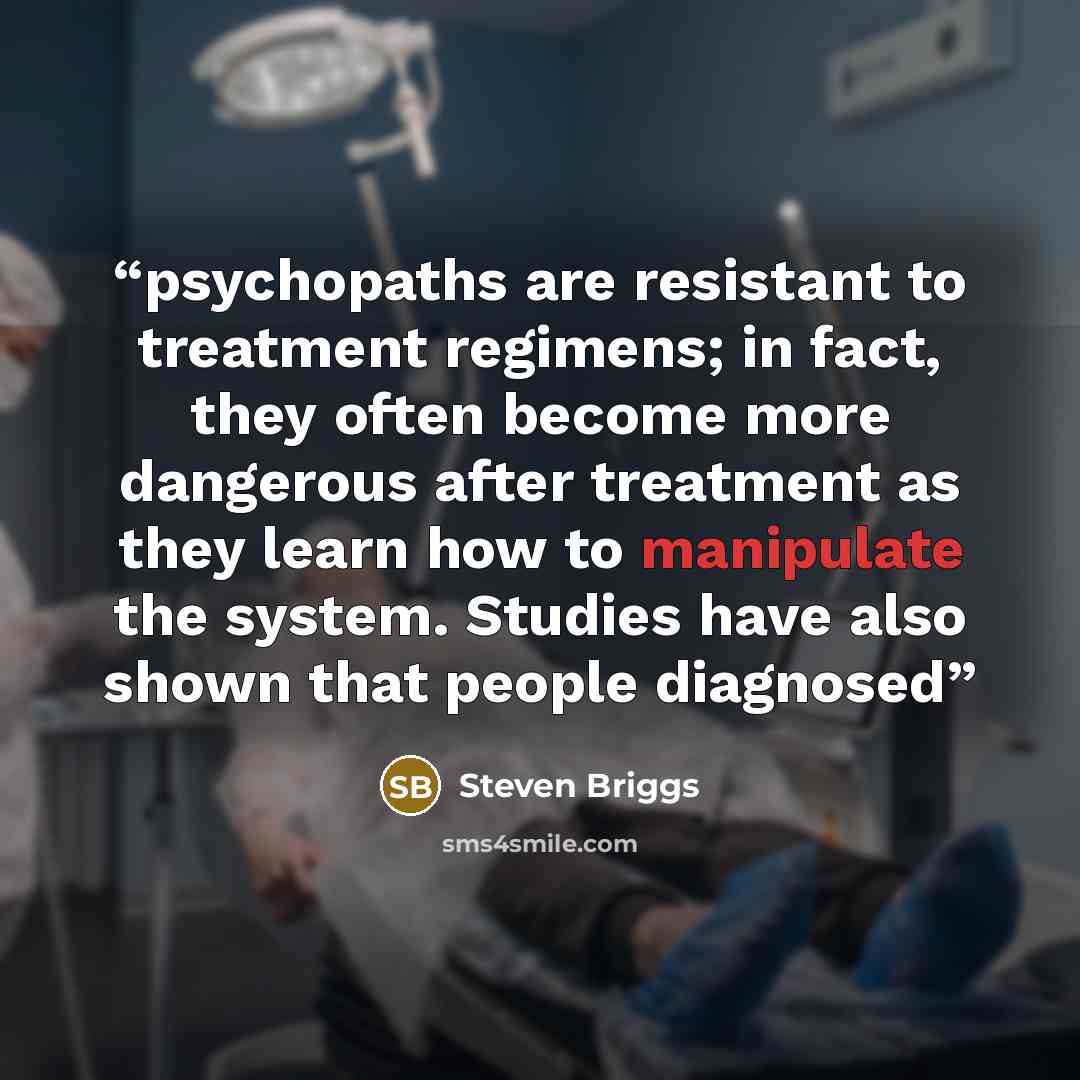 “psychopaths are resistant to treatment regimens; in fact, they often become more dangerous after treatment as they learn how to manipulate the system. Studies have also shown that people diagnosed” quote by Steven Briggs