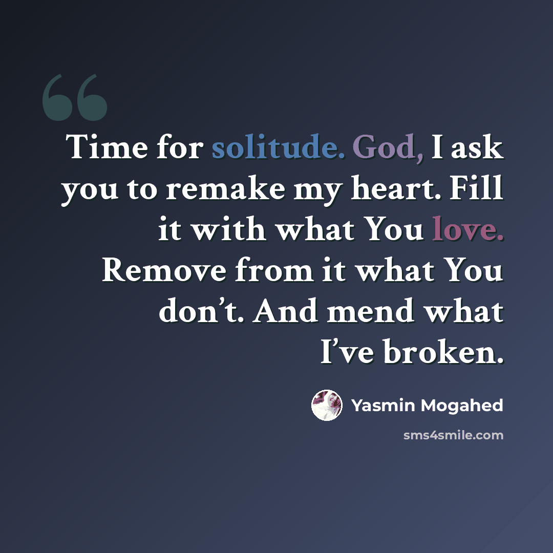 “Time for solitude. God, I ask you to remake my heart. Fill it with what You love. Remove from it what You don’t. And mend what I’ve broken.” quote by Yasmin Mogahed