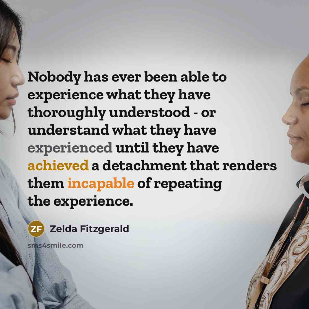 “Nobody has ever been able to experience what they have thoroughly understood - or understand what they have experienced until they have achieved a detachment that renders them incapable of repeating the experience.” quote by Zelda Fitzgerald