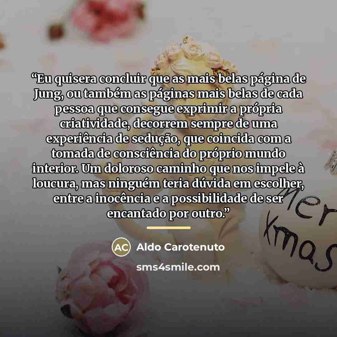 “Eu quisera concluir que as mais belas página de Jung, ou também as páginas mais belas de cada pessoa que consegue exprimir a própria criatividade, decorrem sempre de uma experiência de sedução, que coincida com a tomada de consciência do próprio mundo interior. Um doloroso caminho que nos impele à…” quote by Aldo Carotenuto