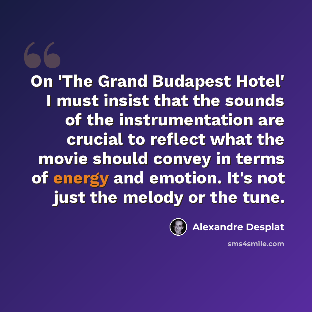 “On 'The Grand Budapest Hotel' I must insist that the sounds of the instrumentation are crucial to reflect what the movie should convey in terms of energy and emotion. It's not just the melody or the tune.” quote by Alexandre Desplat