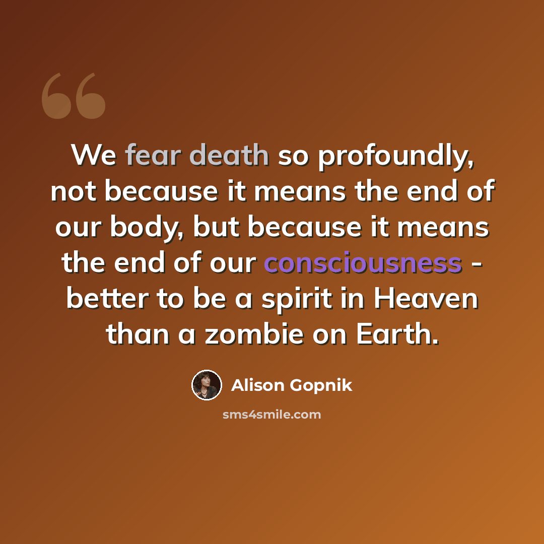 “We fear death so profoundly, not because it means the end of our body, but because it means the end of our consciousness - better to be a spirit in Heaven than a zombie on Earth.” quote by Alison Gopnik