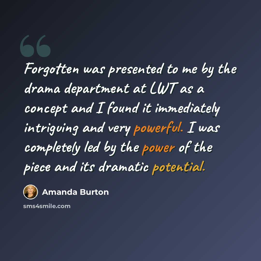 “Forgotten was presented to me by the drama department at LWT as a concept and I found it immediately intriguing and very powerful. I was completely led by the power of the piece and its dramatic potential.” quote by Amanda Burton