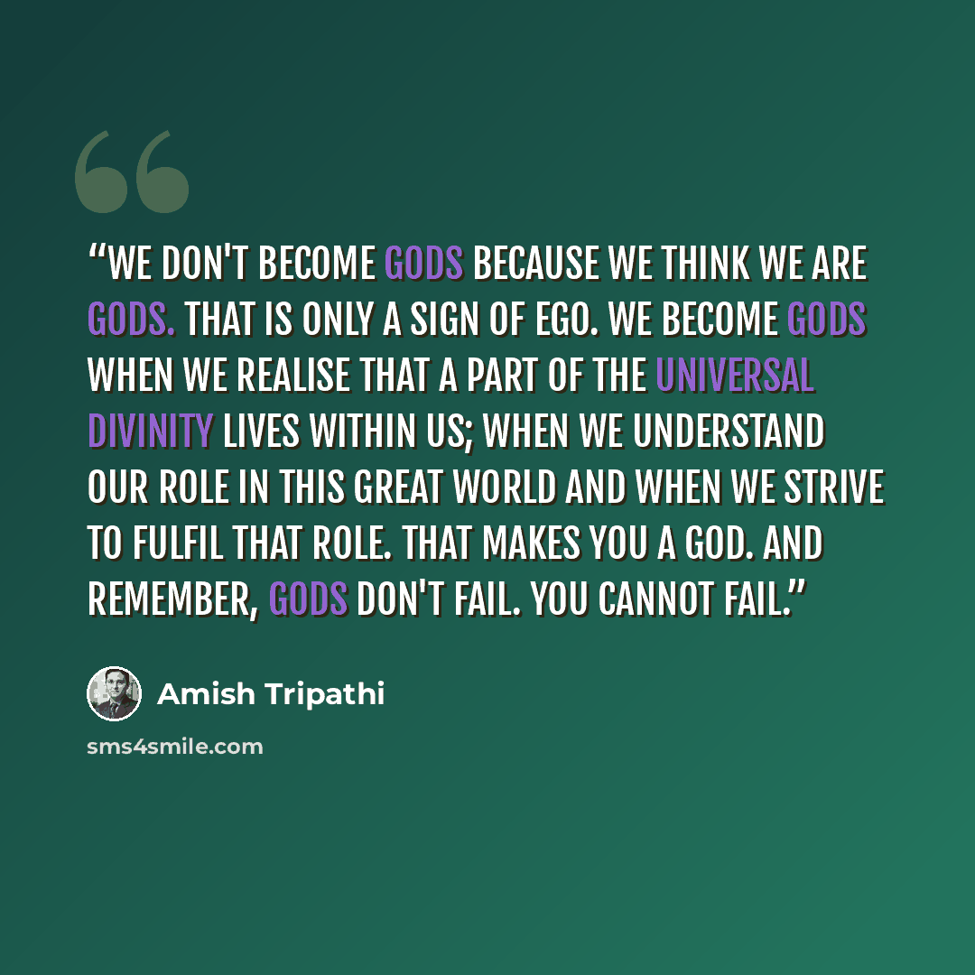 “We don't become gods because we think we are gods. That is only a sign of ego. We become gods when we realise that a part of the universal divinity lives within us; when we understand our role in this great world and when we strive to fulfil that role. That makes you a God. And remember, gods…” quote by Amish Tripathi