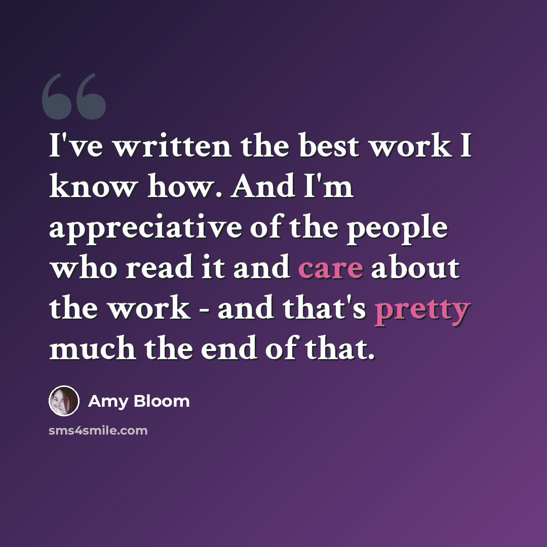 “I've written the best work I know how. And I'm appreciative of the people who read it and care about the work - and that's pretty much the end of that.” quote by Amy Bloom