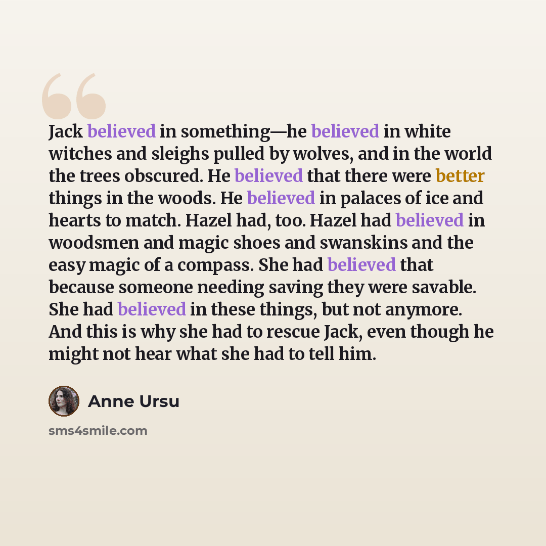 “Jack believed in something—he believed in white witches and sleighs pulled by wolves, and in the world the trees obscured. He believed that there were better things in the woods. He believed in palaces of ice and hearts to match. Hazel had, too. Hazel had believed in woodsmen and magic shoes and…” quote by Anne Ursu