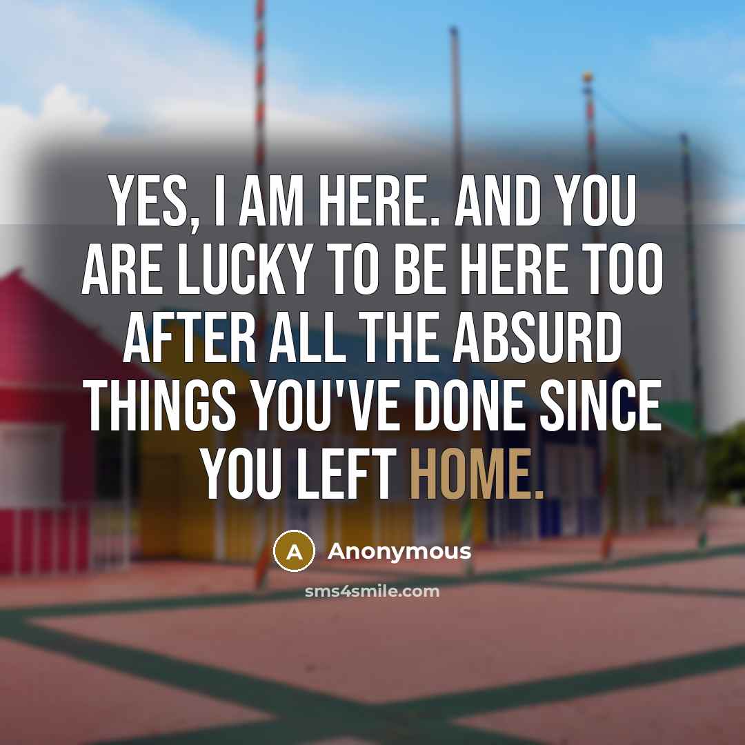 “Yes, I am here. And you are lucky to be here too after all the absurd things you've done since you left home.” quote by Anonymous