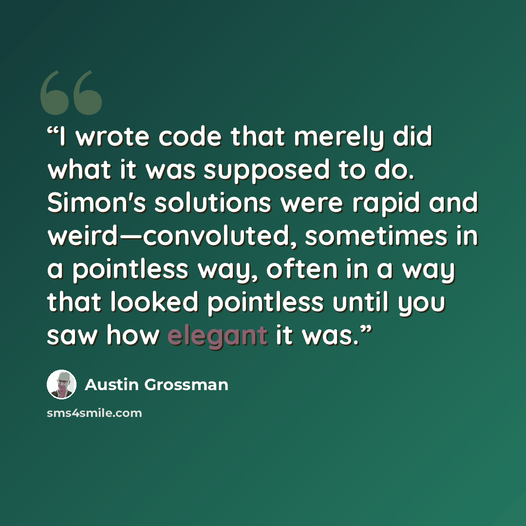 “I wrote code that merely did what it was supposed to do. Simon's solutions were rapid and weird—convoluted, sometimes in a pointless way, often in a way that looked pointless until you saw how elegant it was.” quote by Austin Grossman