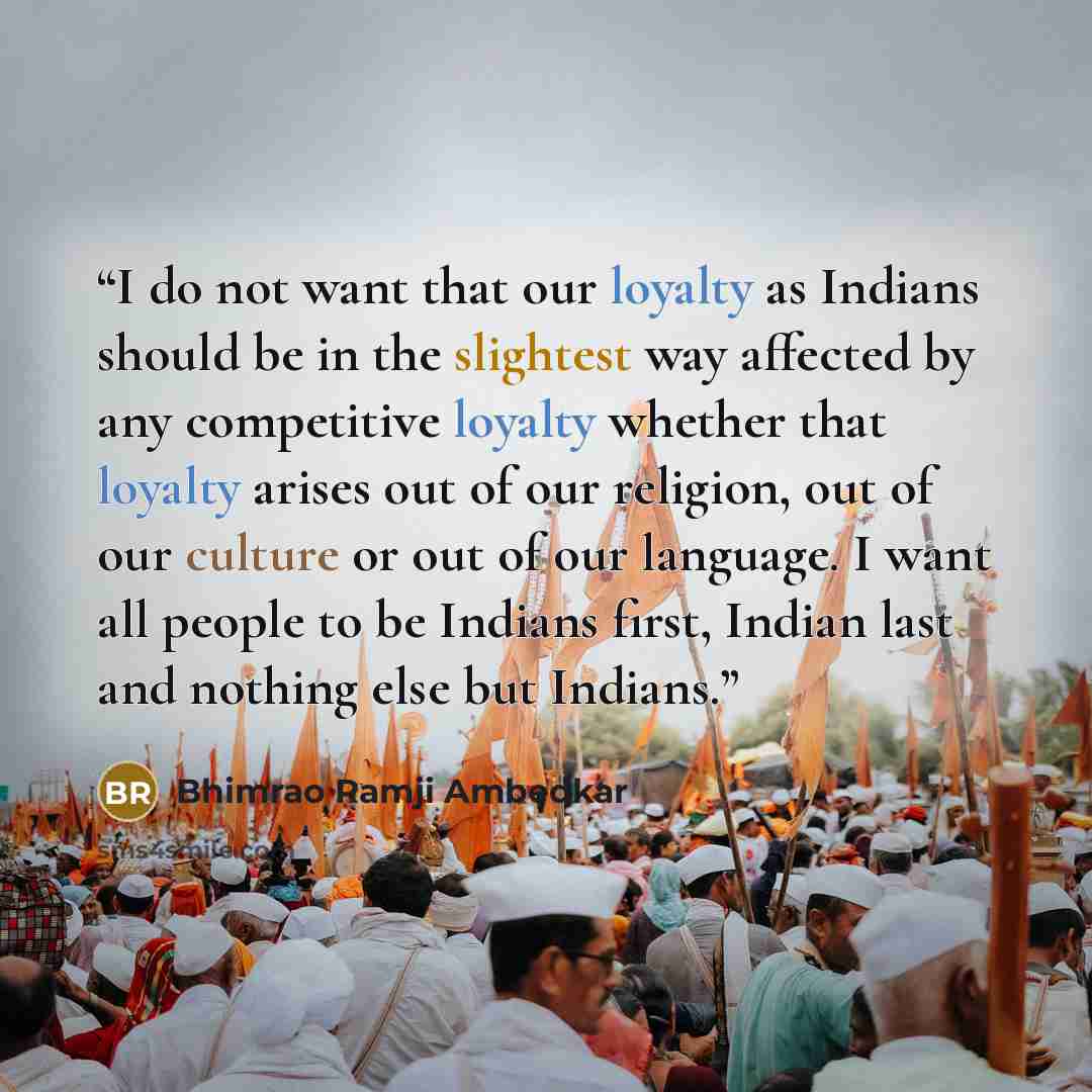 “I do not want that our loyalty as Indians should be in the slightest way affected by any competitive loyalty whether that loyalty arises out of our religion, out of our culture or out of our language. I want all people to be Indians first, Indian last and nothing else but Indians.” quote by Bhimrao Ramji Ambedkar