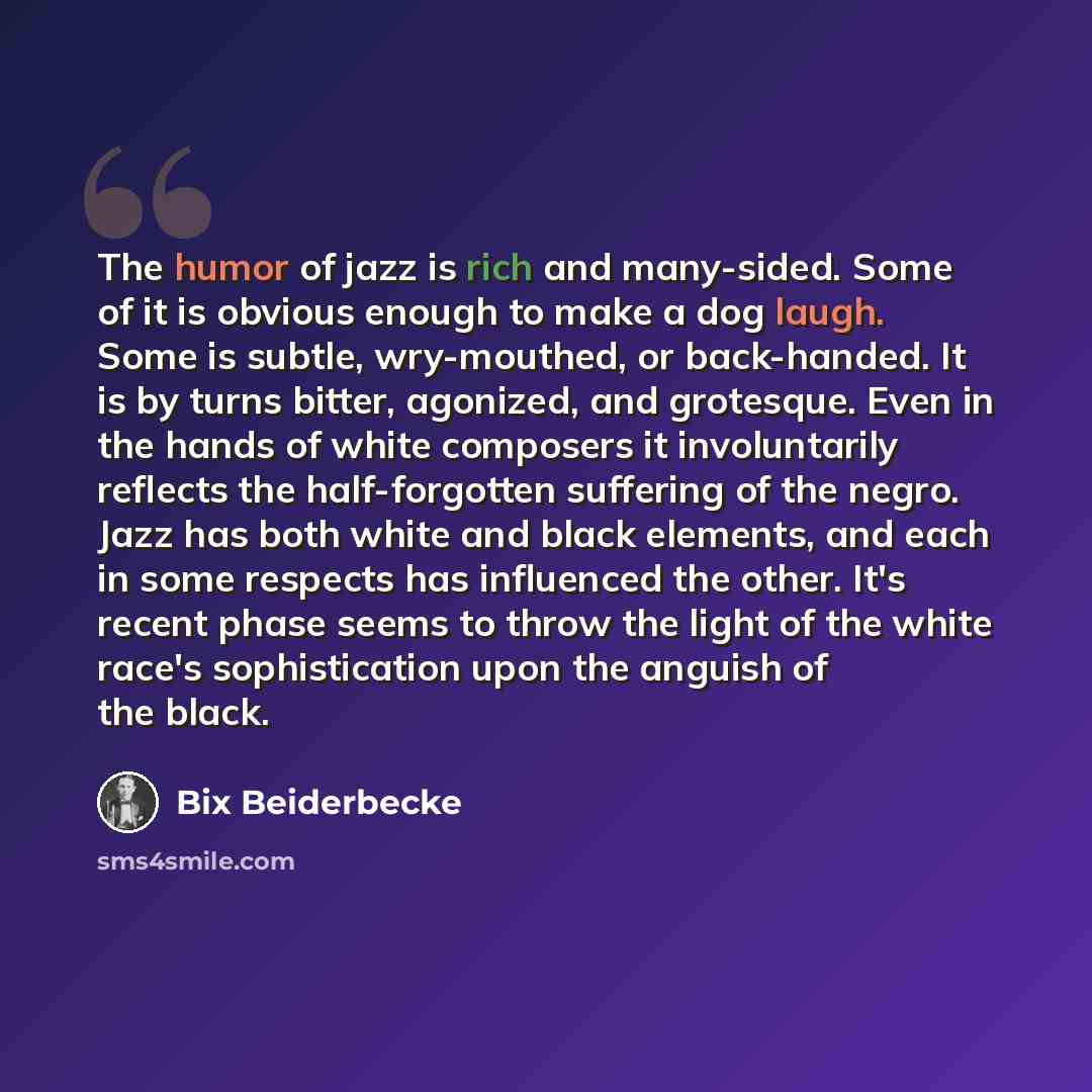 “The humor of jazz is rich and many-sided. Some of it is obvious enough to make a dog laugh. Some is subtle, wry-mouthed, or back-handed. It is by turns bitter, agonized, and grotesque. Even in the hands of white composers it involuntarily reflects the half-forgotten suffering of the negro. Jazz…” quote by Bix Beiderbecke
