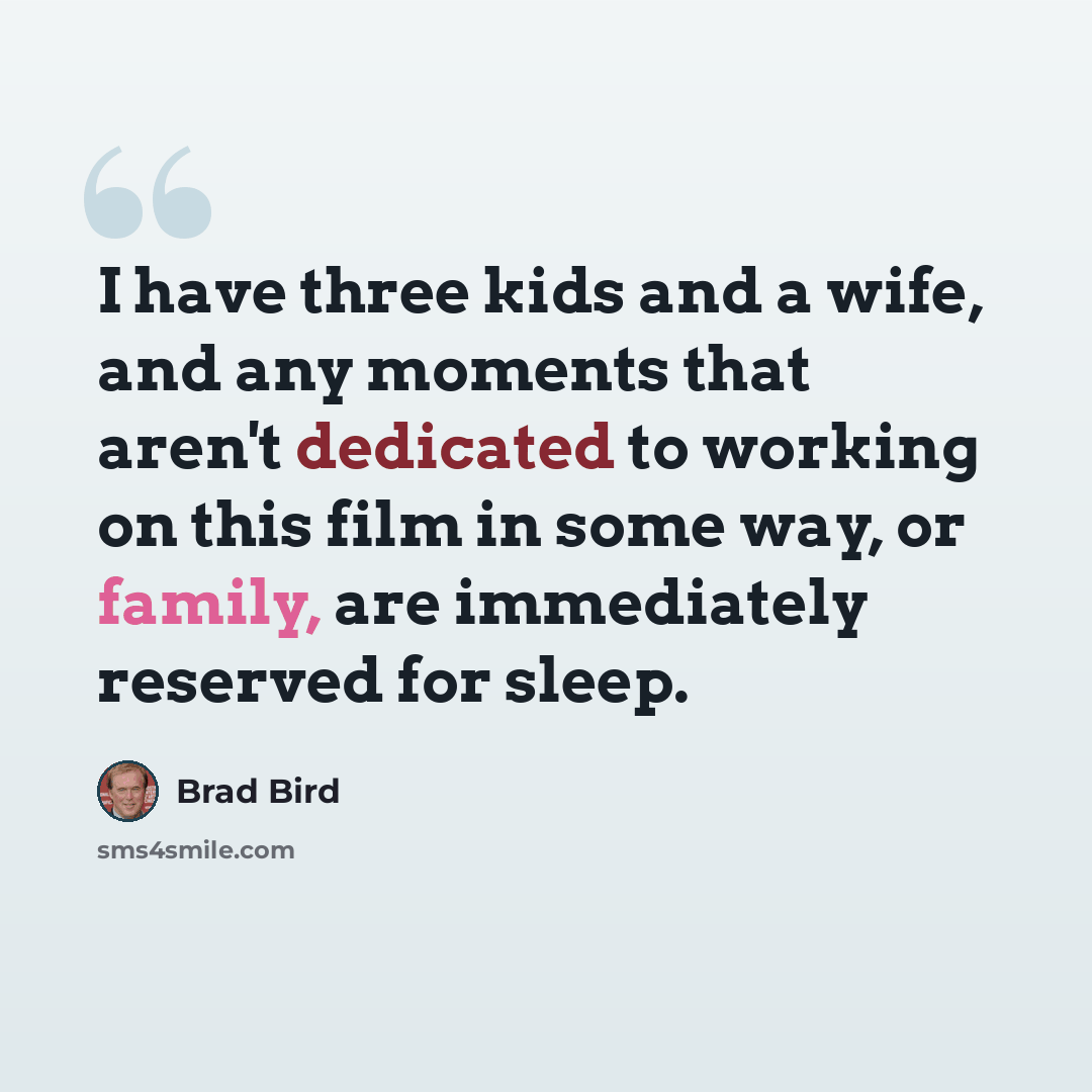 “I have three kids and a wife, and any moments that aren't dedicated to working on this film in some way, or family, are immediately reserved for sleep.” quote by Brad Bird