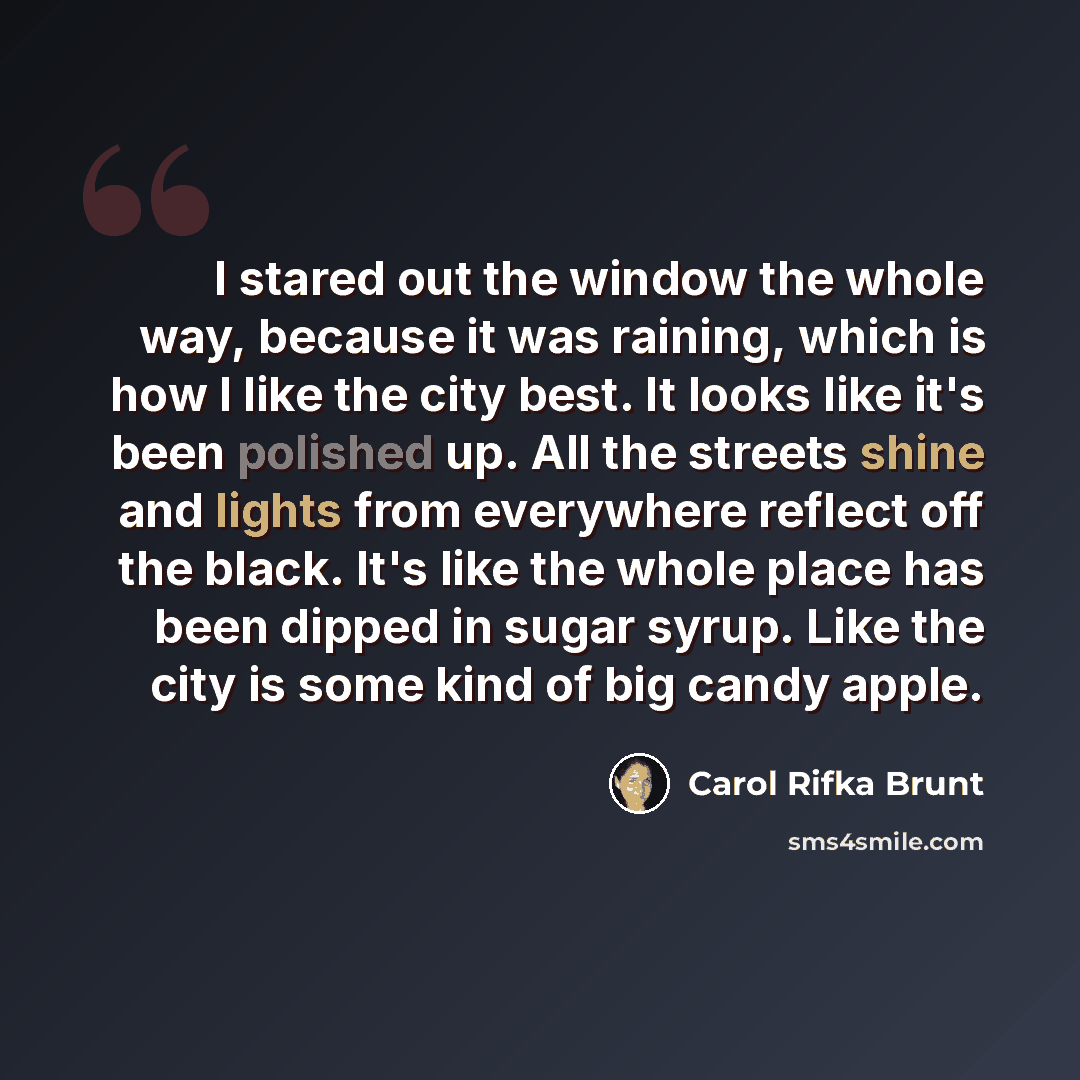 “I stared out the window the whole way, because it was raining, which is how I like the city best. It looks like it's been polished up. All the streets shine and lights from everywhere reflect off the black. It's like the whole place has been dipped in sugar syrup. Like the city is some kind of big…” quote by Carol Rifka Brunt