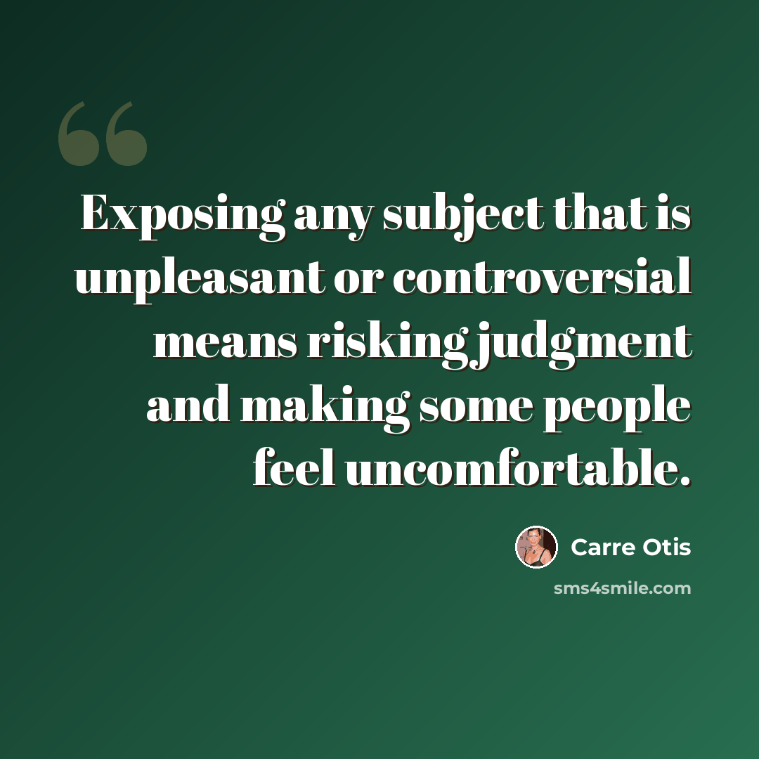“Exposing any subject that is unpleasant or controversial means risking judgment and making some people feel uncomfortable.” quote by Carre Otis