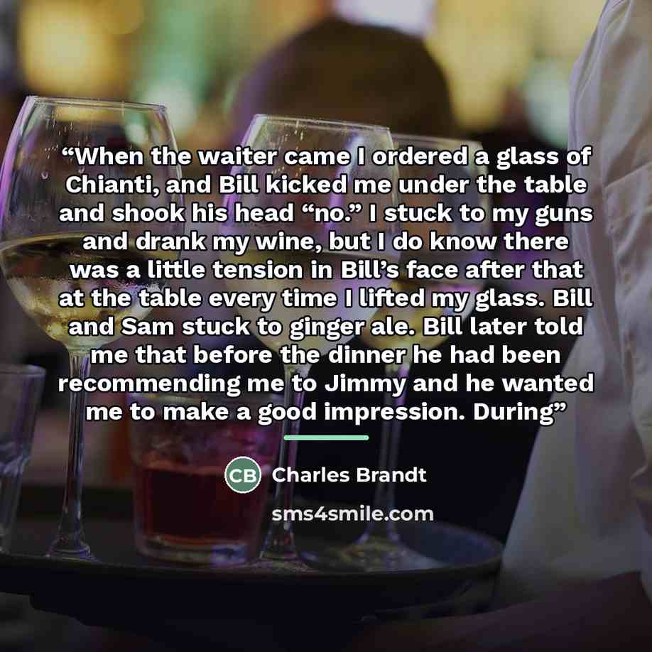 “When the waiter came I ordered a glass of Chianti, and Bill kicked me under the table and shook his head “no.” I stuck to my guns and drank my wine, but I do know there was a little tension in Bill’s face after that at the table every time I lifted my glass. Bill and Sam stuck to ginger ale. Bill…” quote by Charles Brandt