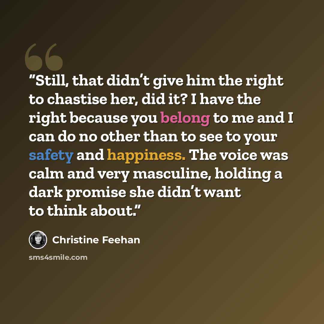 “Still, that didn’t give him the right to chastise her, did it? I have the right because you belong to me and I can do no other than to see to your safety and happiness. The voice was calm and very masculine, holding a dark promise she didn’t want to think about.” quote by Christine Feehan