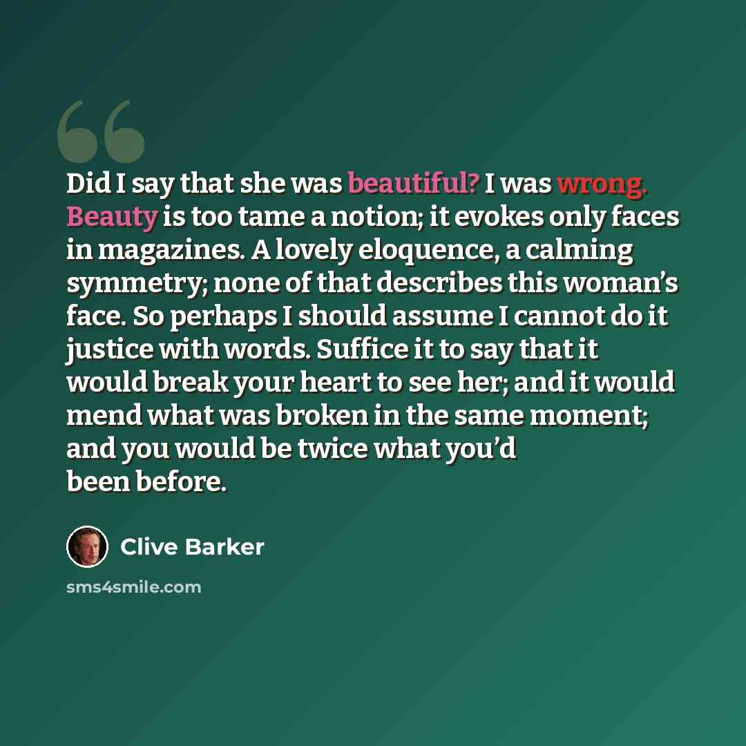 “Did I say that she was beautiful? I was wrong. Beauty is too tame a notion; it evokes only faces in magazines. A lovely eloquence, a calming symmetry; none of that describes this woman’s face. So perhaps I should assume I cannot do it justice with words. Suffice it to say that it would break your…” quote by Clive Barker