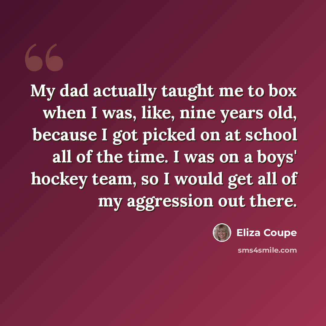 “My dad actually taught me to box when I was, like, nine years old, because I got picked on at school all of the time. I was on a boys' hockey team, so I would get all of my aggression out there.” quote by Eliza Coupe