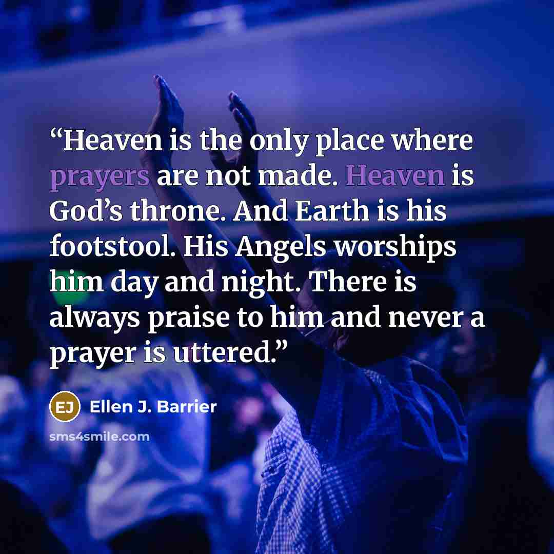 “Heaven is the only place where prayers are not made. Heaven is God’s throne. And Earth is his footstool. His Angels worships him day and night. There is always praise to him and never a prayer is uttered.” quote by Ellen J. Barrier