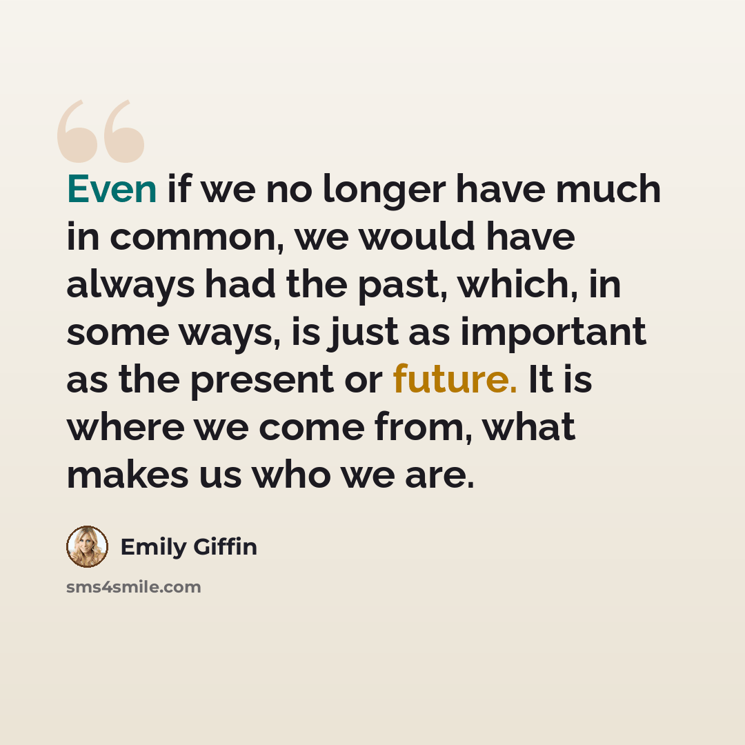 “Even if we no longer have much in common, we would have always had the past, which, in some ways, is just as important as the present or future. It is where we come from, what makes us who we are.” quote by Emily Giffin