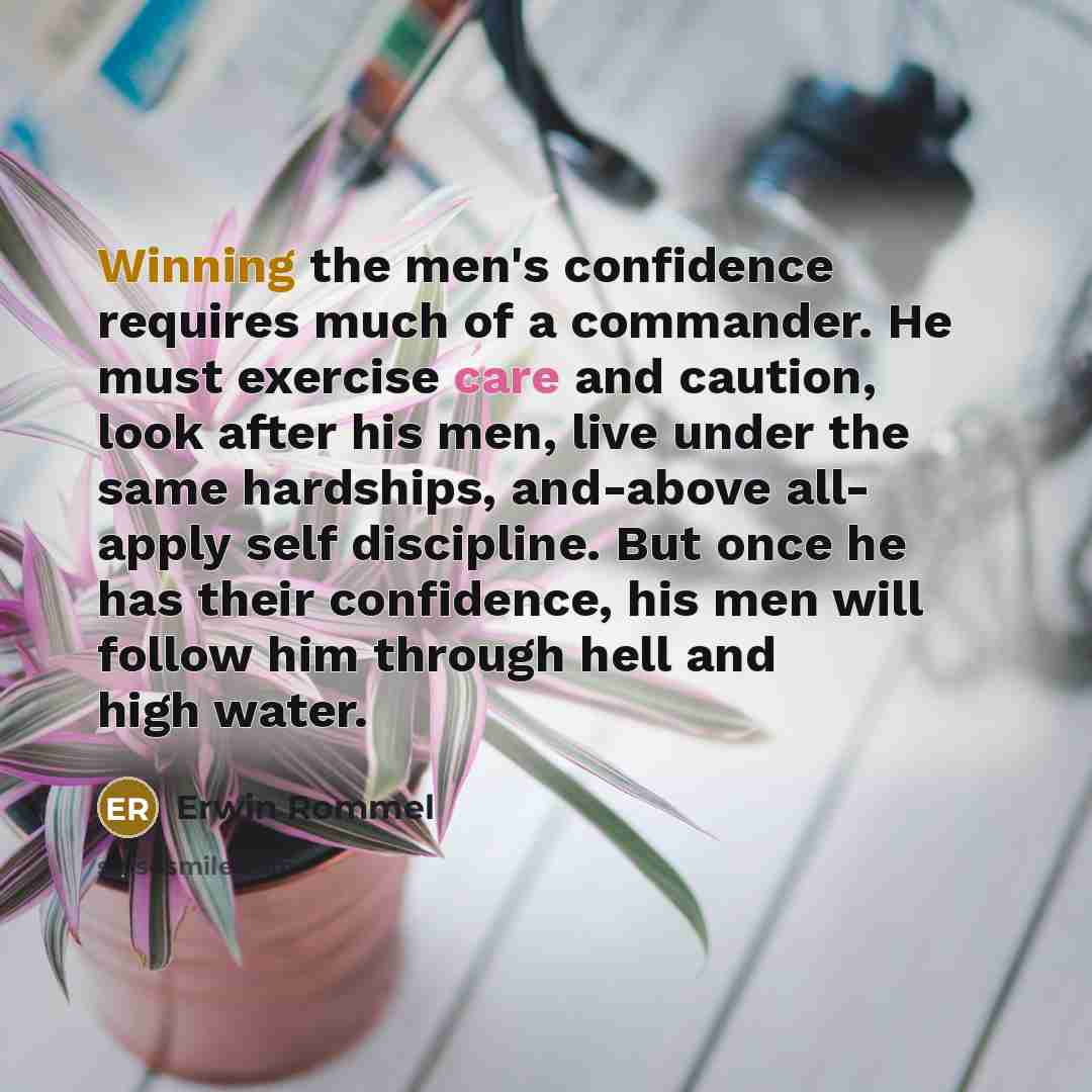 “Winning the men's confidence requires much of a commander. He must exercise care and caution, look after his men, live under the same hardships, and-above all- apply self discipline. But once he has their confidence, his men will follow him through hell and high water.” quote by Erwin Rommel