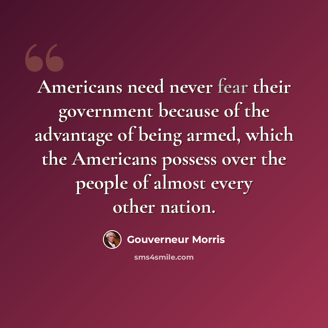“Americans need never fear their government because of the advantage of being armed, which the Americans possess over the people of almost every other nation.” quote by Gouverneur Morris