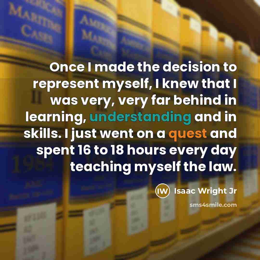 “Once I made the decision to represent myself, I knew that I was very, very far behind in learning, understanding and in skills. I just went on a quest and spent 16 to 18 hours every day teaching myself the law.” quote by Isaac Wright Jr
