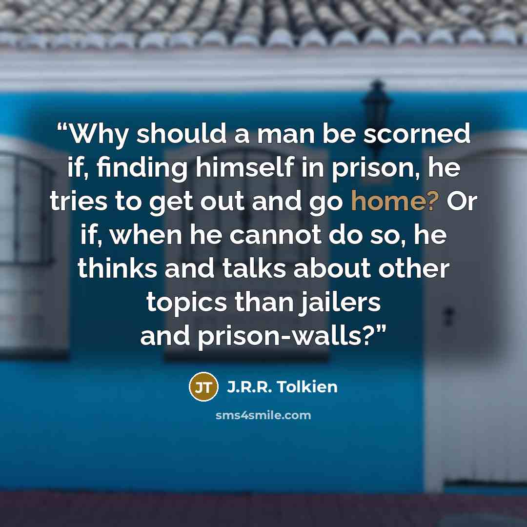 “Why should a man be scorned if, finding himself in prison, he tries to get out and go home? Or if, when he cannot do so, he thinks and talks about other topics than jailers and prison-walls?” quote by J.R.R. Tolkien