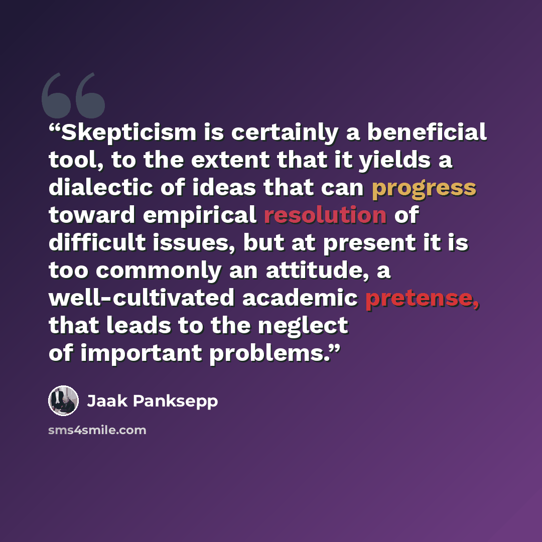 “Skepticism is certainly a beneficial tool, to the extent that it yields a dialectic of ideas that can progress toward empirical resolution of difficult issues, but at present it is too commonly an attitude, a well-cultivated academic pretense, that leads to the neglect of important problems.” quote by Jaak Panksepp