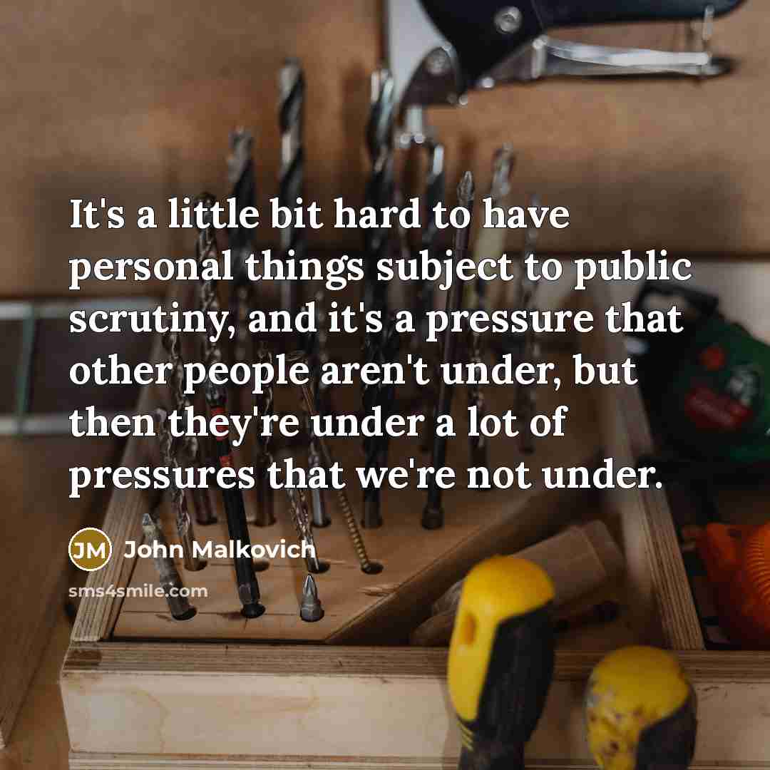 “It's a little bit hard to have personal things subject to public scrutiny, and it's a pressure that other people aren't under, but then they're under a lot of pressures that we're not under.” quote by John Malkovich