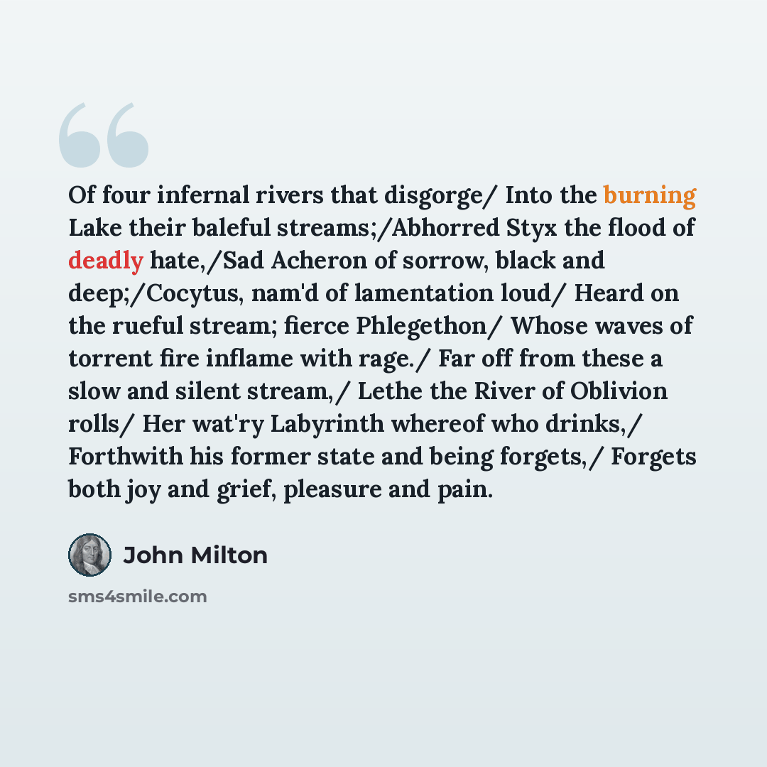 “Of four infernal rivers that disgorge/ Into the burning Lake their baleful streams;/Abhorred Styx the flood of deadly hate,/Sad Acheron of sorrow, black and deep;/Cocytus, nam'd of lamentation loud/ Heard on the rueful stream; fierce Phlegethon/ Whose waves of torrent fire inflame with rage./ Far…” quote by John Milton