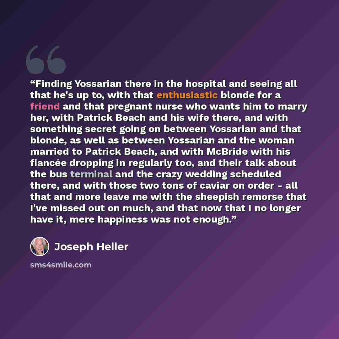 “Finding Yossarian there in the hospital and seeing all that he's up to, with that enthusiastic blonde for a friend and that pregnant nurse who wants him to marry her, with Patrick Beach and his wife there, and with something secret going on between Yossarian and that blonde, as well as between…” quote by Joseph Heller