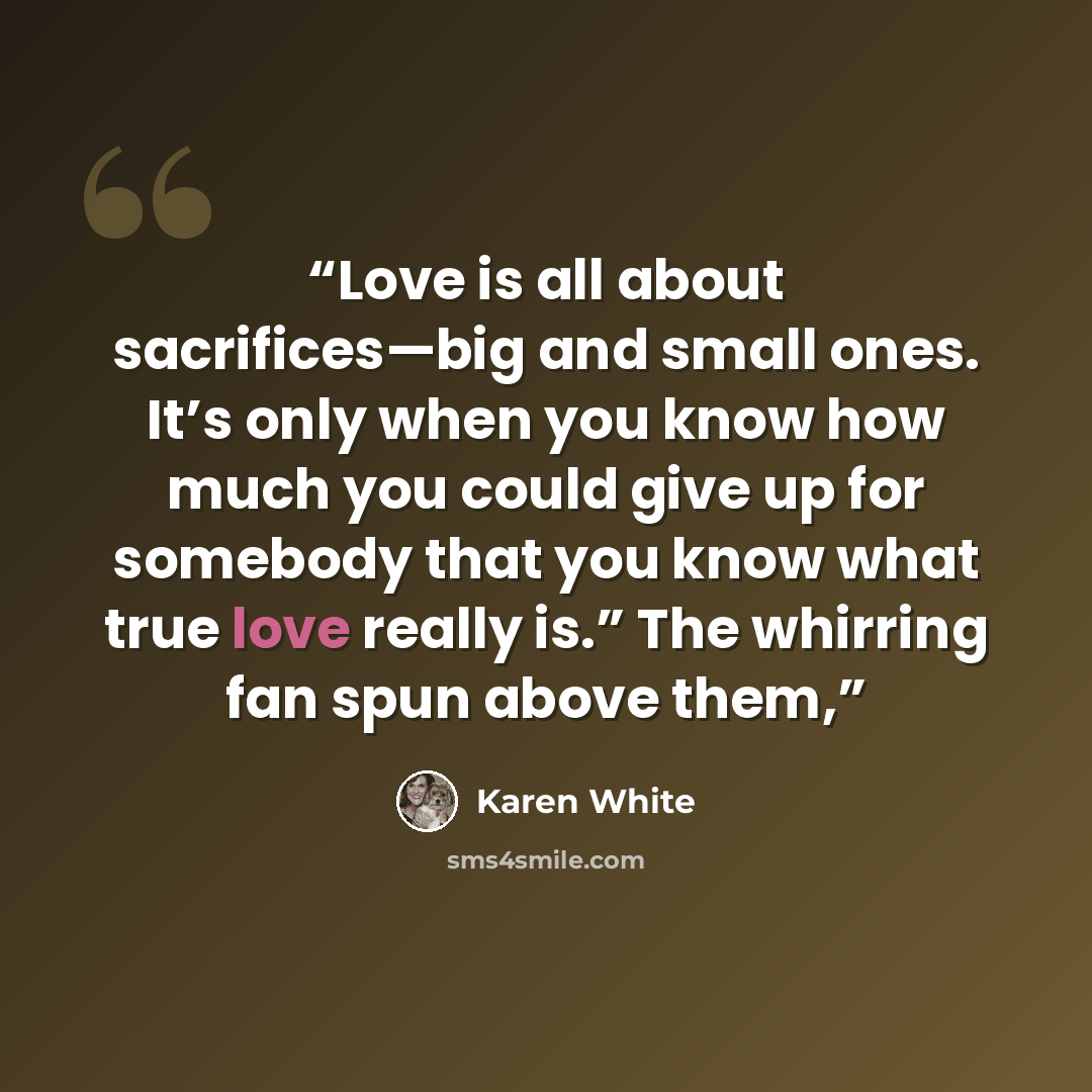 “Love is all about sacrifices—big and small ones. It’s only when you know how much you could give up for somebody that you know what true love really is.” The whirring fan spun above them,” quote by Karen White