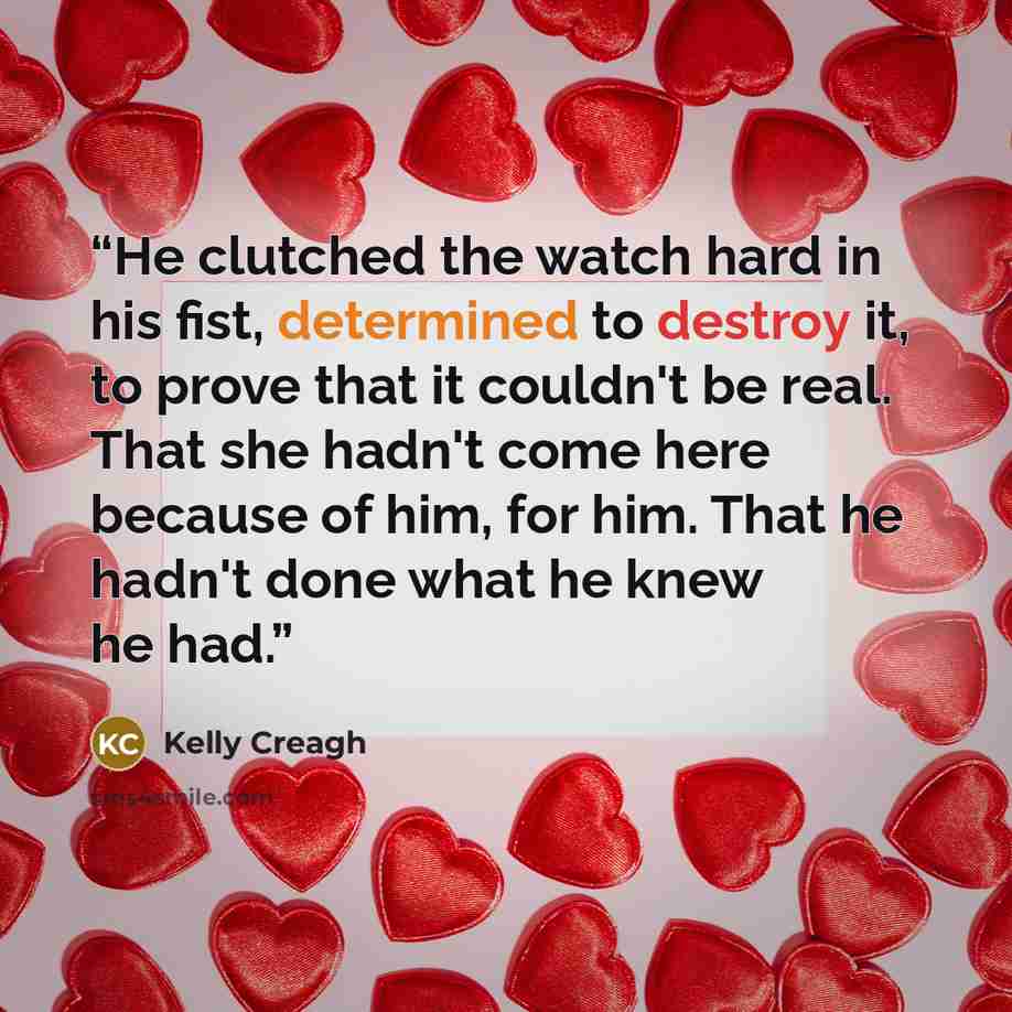 “He clutched the watch hard in his fist, determined to destroy it, to prove that it couldn't be real. That she hadn't come here because of him, for him. That he hadn't done what he knew he had.” quote by Kelly Creagh