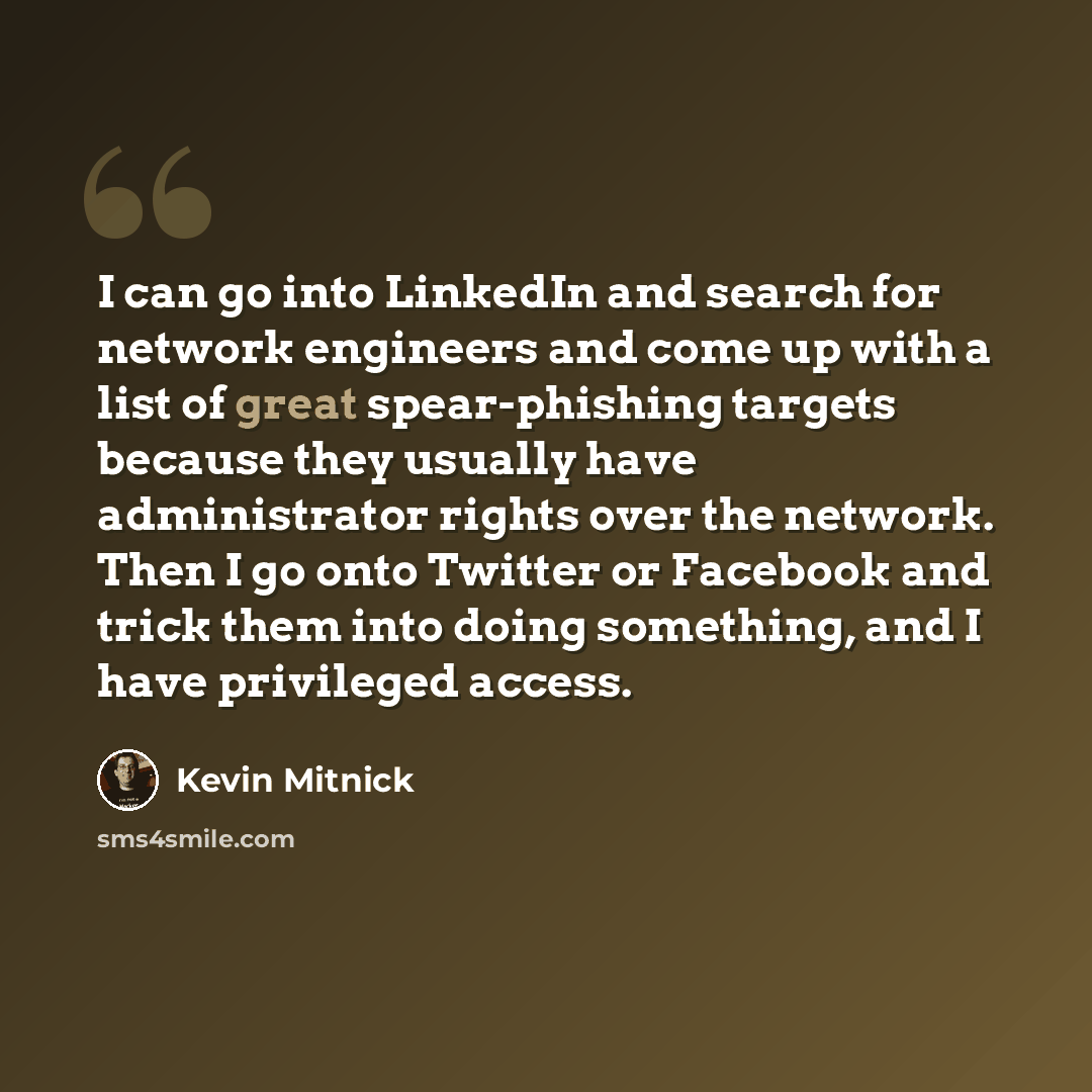 “I can go into LinkedIn and search for network engineers and come up with a list of great spear-phishing targets because they usually have administrator rights over the network. Then I go onto Twitter or Facebook and trick them into doing something, and I have privileged access.” quote by Kevin Mitnick
