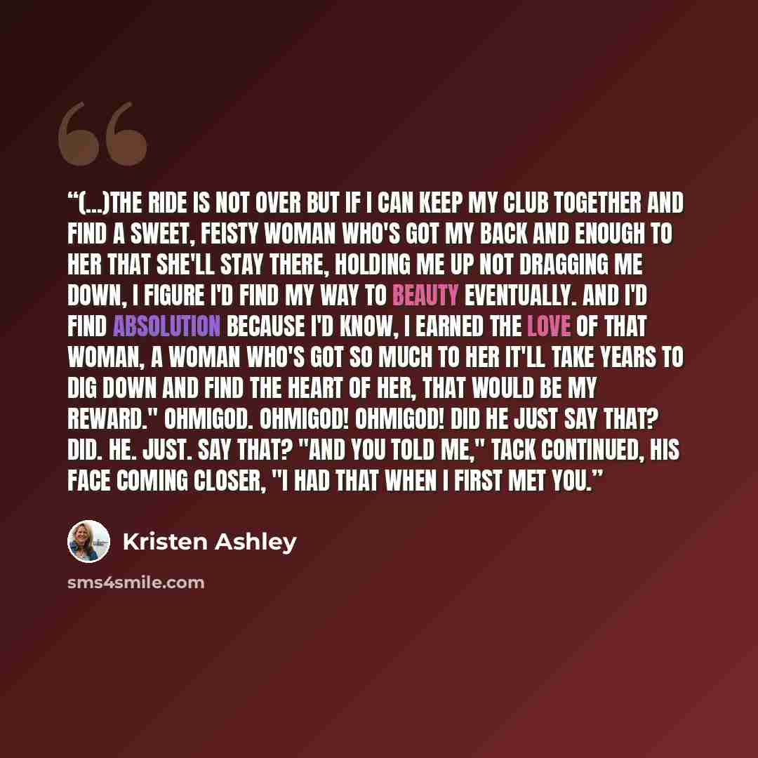 “(...)The ride is not over but if I can keep my Club together and find a sweet, feisty woman who's got my back and enough to her that she'll stay there, holding me up not dragging me down, I figure I'd find my way to beauty eventually. And I'd find absolution because I'd know, I earned the love of…” quote by Kristen Ashley