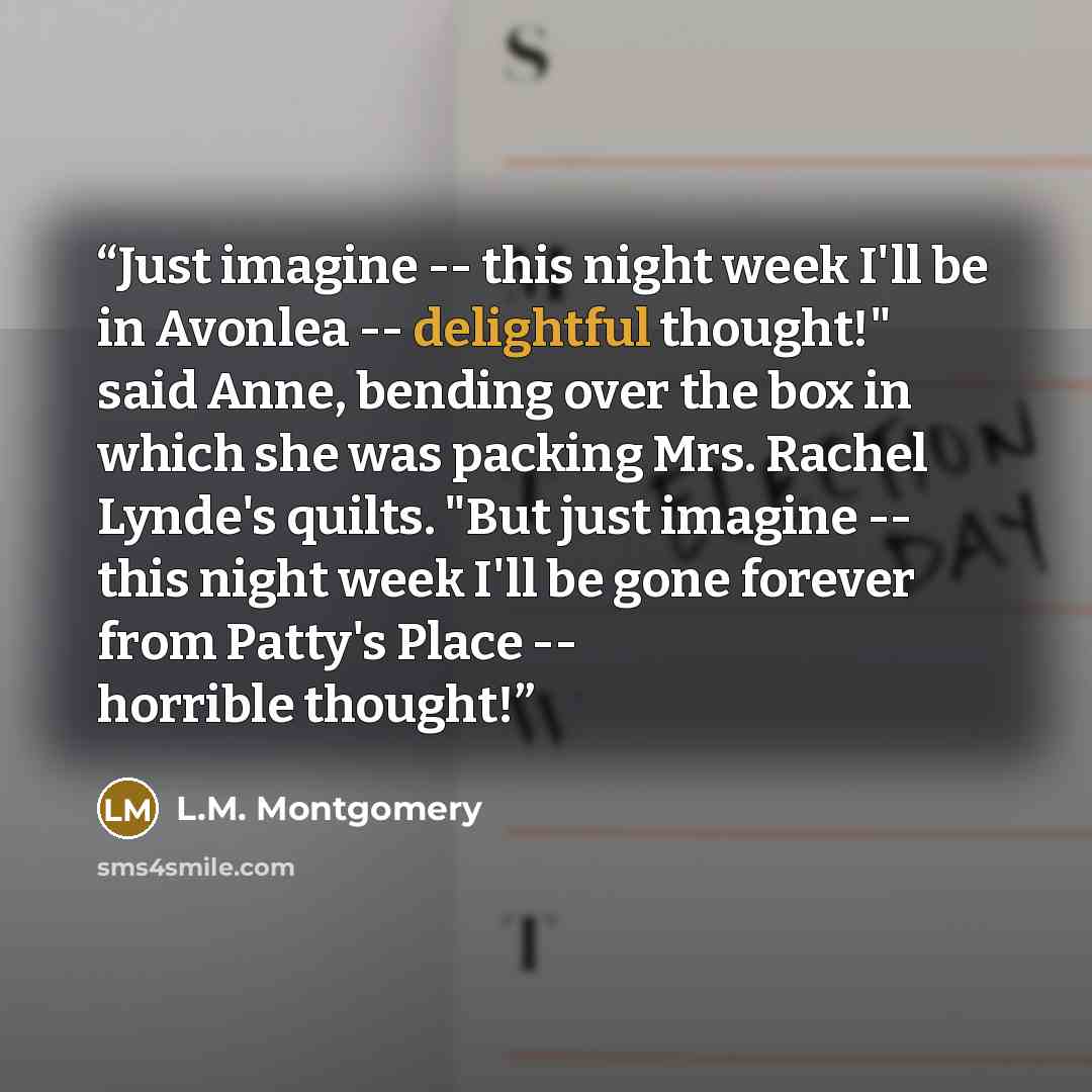 “Just imagine -- this night week I'll be in Avonlea -- delightful thought!" said Anne, bending over the box in which she was packing Mrs. Rachel Lynde's quilts. "But just imagine -- this night week I'll be gone forever from Patty's Place -- horrible thought!” quote by L.M. Montgomery