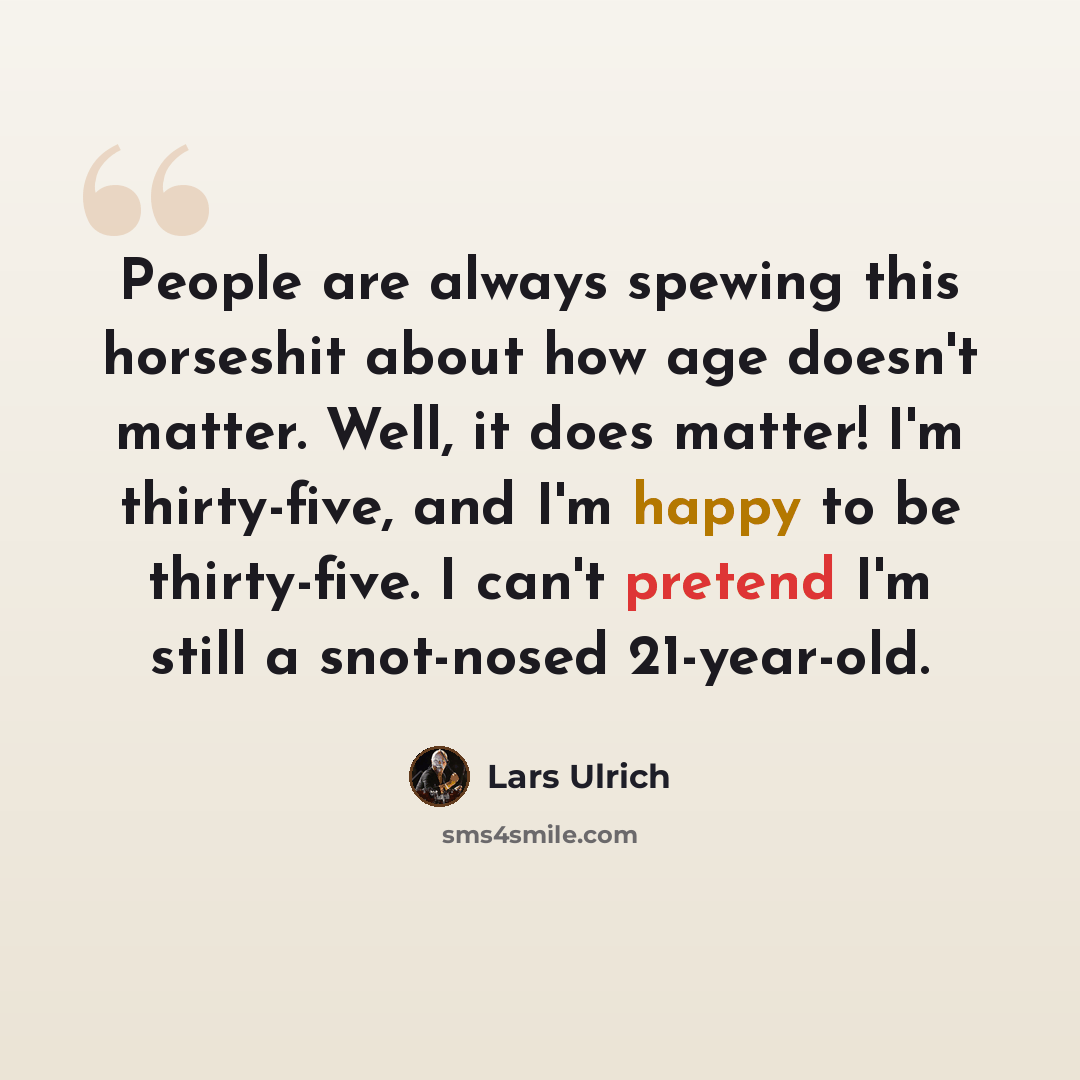 “People are always spewing this horseshit about how age doesn't matter. Well, it does matter! I'm thirty-five, and I'm happy to be thirty-five. I can't pretend I'm still a snot-nosed 21-year-old.” quote by Lars Ulrich