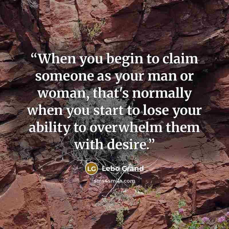 “When you begin to claim someone as your man or woman, that's normally when you start to lose your ability to overwhelm them with desire.” quote by Lebo Grand
